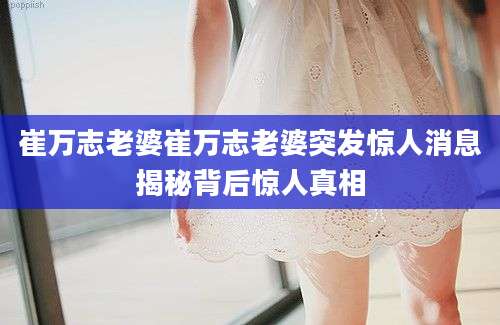 崔万志老婆崔万志老婆突发惊人消息揭秘背后惊人真相