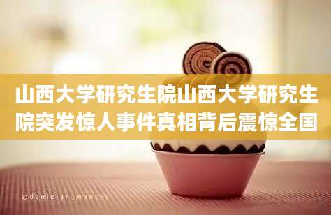 山西大学研究生院山西大学研究生院突发惊人事件真相背后震惊全国