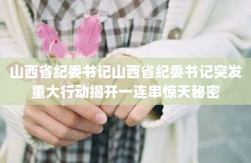 山西省纪委书记山西省纪委书记突发重大行动揭开一连串惊天秘密