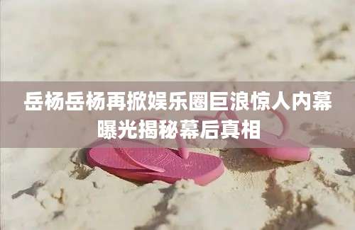 岳杨岳杨再掀娱乐圈巨浪惊人内幕曝光揭秘幕后真相