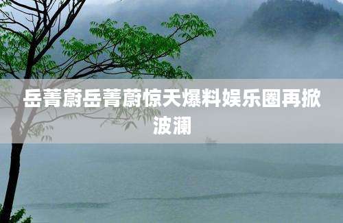 岳菁蔚岳菁蔚惊天爆料娱乐圈再掀波澜