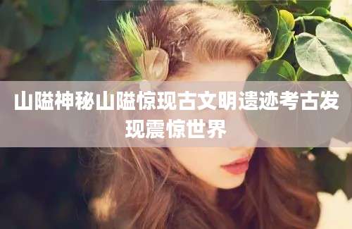 山隘神秘山隘惊现古文明遗迹考古发现震惊世界
