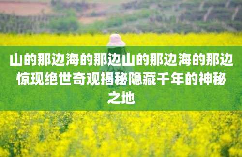 山的那边海的那边山的那边海的那边惊现绝世奇观揭秘隐藏千年的神秘之地