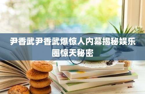 尹香武尹香武爆惊人内幕揭秘娱乐圈惊天秘密