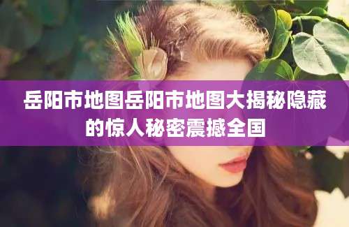岳阳市地图岳阳市地图大揭秘隐藏的惊人秘密震撼全国