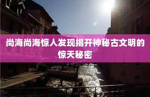 尚海尚海惊人发现揭开神秘古文明的惊天秘密