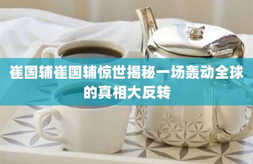 崔国辅崔国辅惊世揭秘一场轰动全球的真相大反转