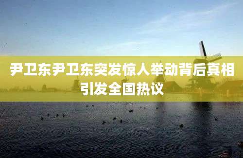 尹卫东尹卫东突发惊人举动背后真相引发全国热议