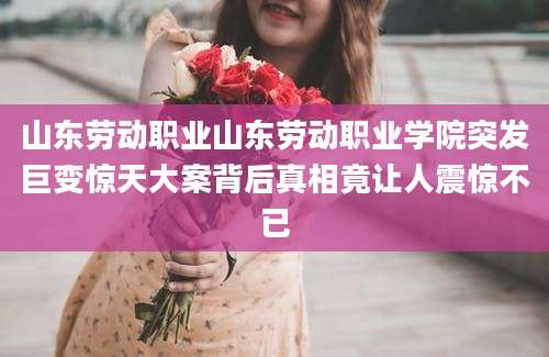 山东劳动职业山东劳动职业学院突发巨变惊天大案背后真相竟让人震惊不已