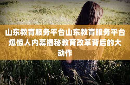 山东教育服务平台山东教育服务平台爆惊人内幕揭秘教育改革背后的大动作