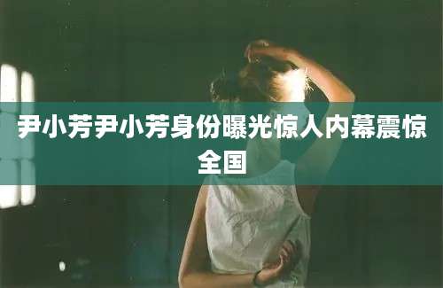 尹小芳尹小芳身份曝光惊人内幕震惊全国