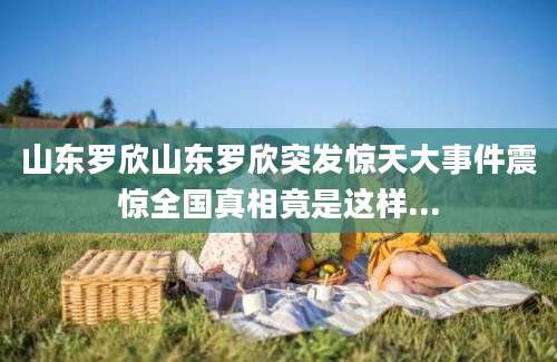 山东罗欣山东罗欣突发惊天大事件震惊全国真相竟是这样...