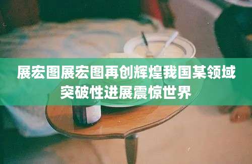 展宏图展宏图再创辉煌我国某领域突破性进展震惊世界