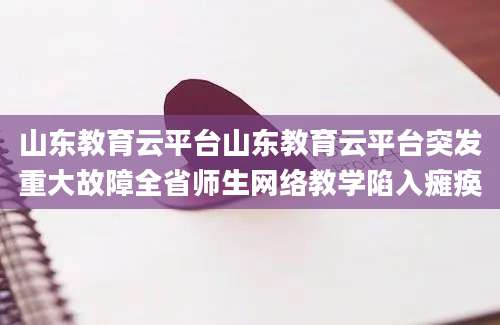 山东教育云平台山东教育云平台突发重大故障全省师生网络教学陷入瘫痪