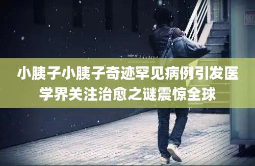 小胰子小胰子奇迹罕见病例引发医学界关注治愈之谜震惊全球