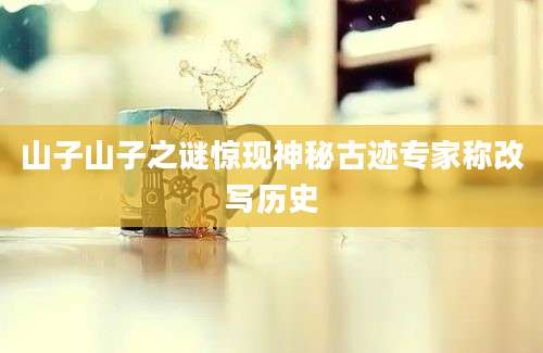 山子山子之谜惊现神秘古迹专家称改写历史