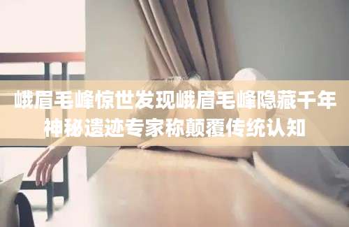 峨眉毛峰惊世发现峨眉毛峰隐藏千年神秘遗迹专家称颠覆传统认知