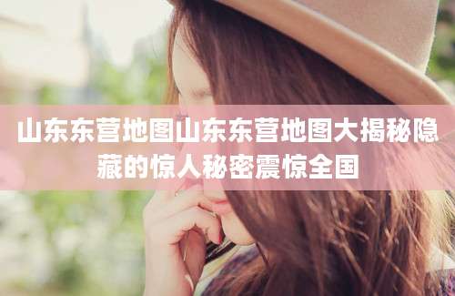 山东东营地图山东东营地图大揭秘隐藏的惊人秘密震惊全国