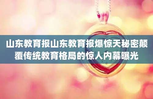 山东教育报山东教育报爆惊天秘密颠覆传统教育格局的惊人内幕曝光