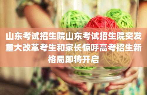 山东考试招生院山东考试招生院突发重大改革考生和家长惊呼高考招生新格局即将开启
