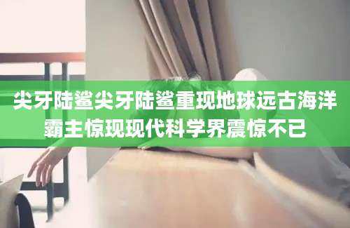 尖牙陆鲨尖牙陆鲨重现地球远古海洋霸主惊现现代科学界震惊不已