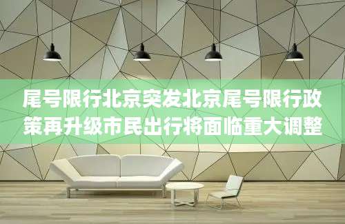 尾号限行北京突发北京尾号限行政策再升级市民出行将面临重大调整