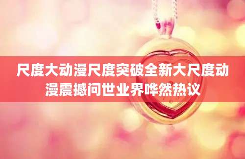尺度大动漫尺度突破全新大尺度动漫震撼问世业界哗然热议