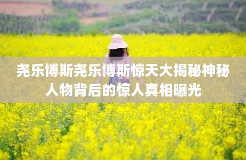 尧乐博斯尧乐博斯惊天大揭秘神秘人物背后的惊人真相曝光
