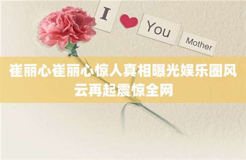 崔丽心崔丽心惊人真相曝光娱乐圈风云再起震惊全网