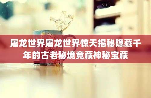 屠龙世界屠龙世界惊天揭秘隐藏千年的古老秘境竟藏神秘宝藏