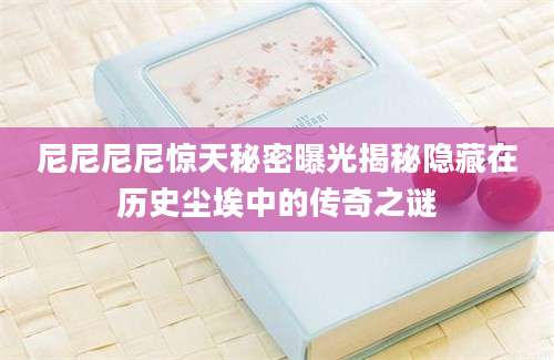 尼尼尼尼惊天秘密曝光揭秘隐藏在历史尘埃中的传奇之谜