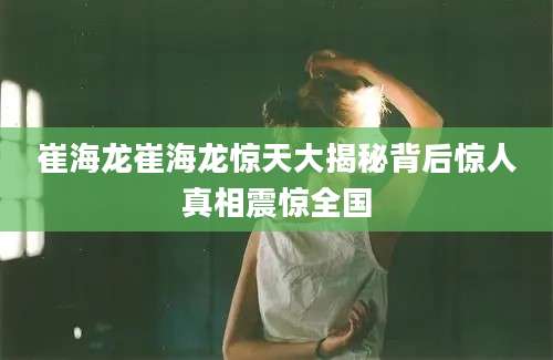 崔海龙崔海龙惊天大揭秘背后惊人真相震惊全国