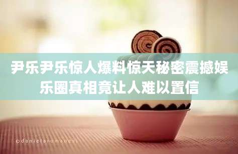 尹乐尹乐惊人爆料惊天秘密震撼娱乐圈真相竟让人难以置信