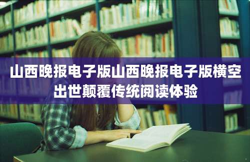 山西晚报电子版山西晚报电子版横空出世颠覆传统阅读体验