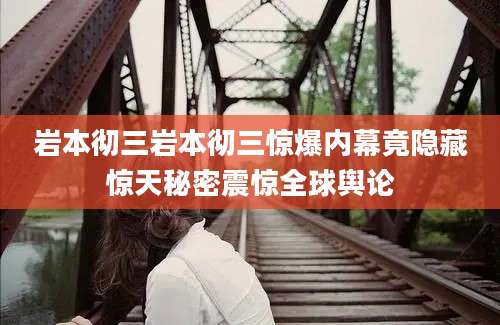 岩本彻三岩本彻三惊爆内幕竟隐藏惊天秘密震惊全球舆论