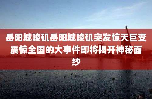 岳阳城陵矶岳阳城陵矶突发惊天巨变震惊全国的大事件即将揭开神秘面纱