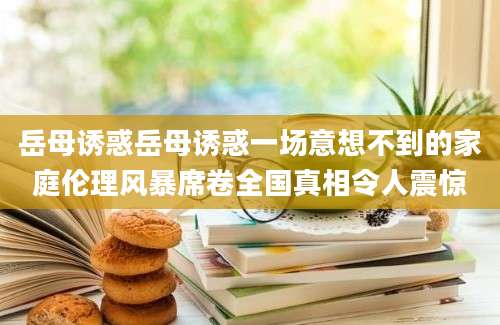 岳母诱惑岳母诱惑一场意想不到的家庭伦理风暴席卷全国真相令人震惊