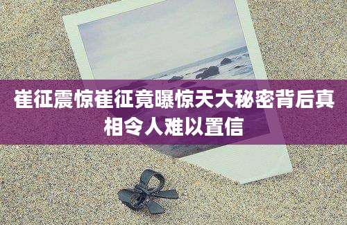 崔征震惊崔征竟曝惊天大秘密背后真相令人难以置信