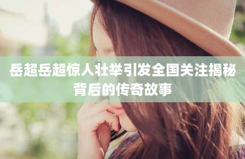 岳超岳超惊人壮举引发全国关注揭秘背后的传奇故事