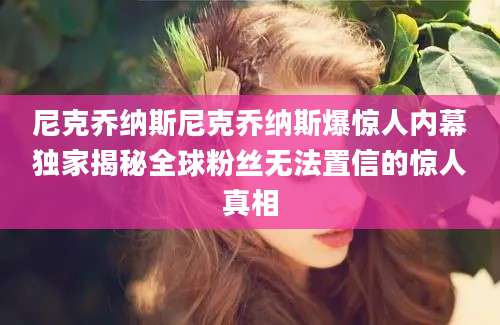 尼克乔纳斯尼克乔纳斯爆惊人内幕独家揭秘全球粉丝无法置信的惊人真相