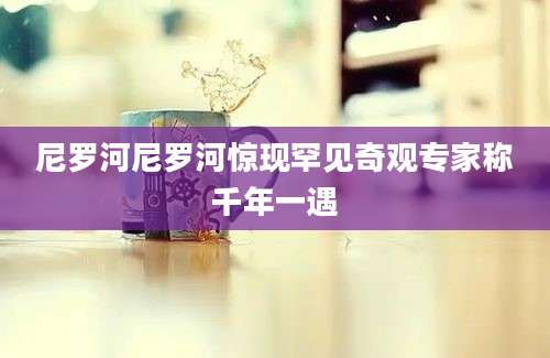 尼罗河尼罗河惊现罕见奇观专家称千年一遇