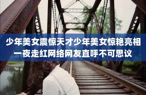 少年美女震惊天才少年美女惊艳亮相一夜走红网络网友直呼不可思议