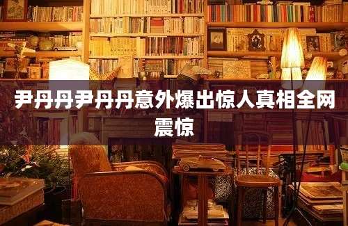 尹丹丹尹丹丹意外爆出惊人真相全网震惊