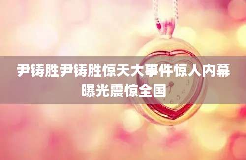 尹铸胜尹铸胜惊天大事件惊人内幕曝光震惊全国