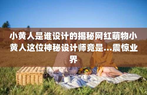 小黄人是谁设计的揭秘网红萌物小黄人这位神秘设计师竟是...震惊业界