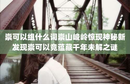 崇可以组什么词崇山峻岭惊现神秘新发现崇可以竟蕴藏千年未解之谜