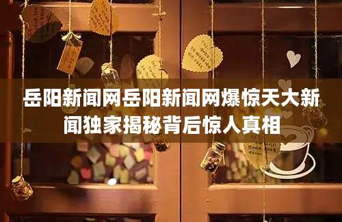 岳阳新闻网岳阳新闻网爆惊天大新闻独家揭秘背后惊人真相