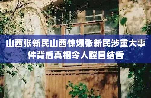 山西张新民山西惊爆张新民涉重大事件背后真相令人瞠目结舌
