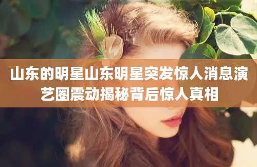 山东的明星山东明星突发惊人消息演艺圈震动揭秘背后惊人真相