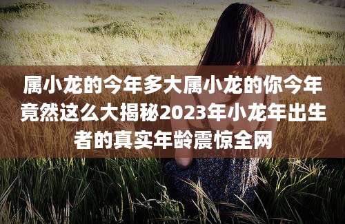 属小龙的今年多大属小龙的你今年竟然这么大揭秘2023年小龙年出生者的真实年龄震惊全网